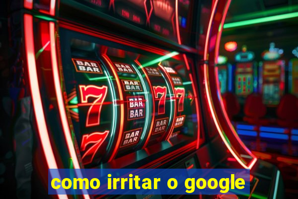 como irritar o google